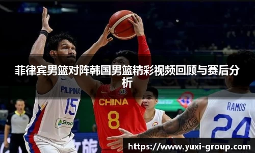菲律宾男篮对阵韩国男篮精彩视频回顾与赛后分析