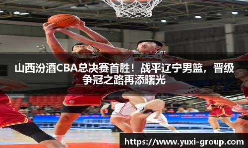 山西汾酒CBA总决赛首胜！战平辽宁男篮，晋级争冠之路再添曙光